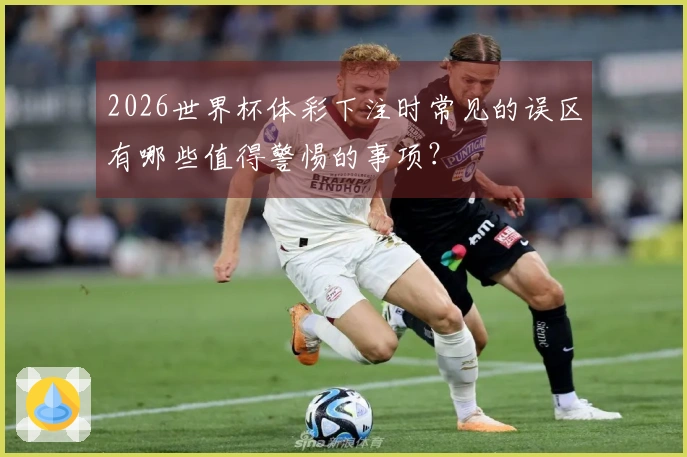 2026世界杯体彩下注时常见的误区有哪些值得警惕的事项？