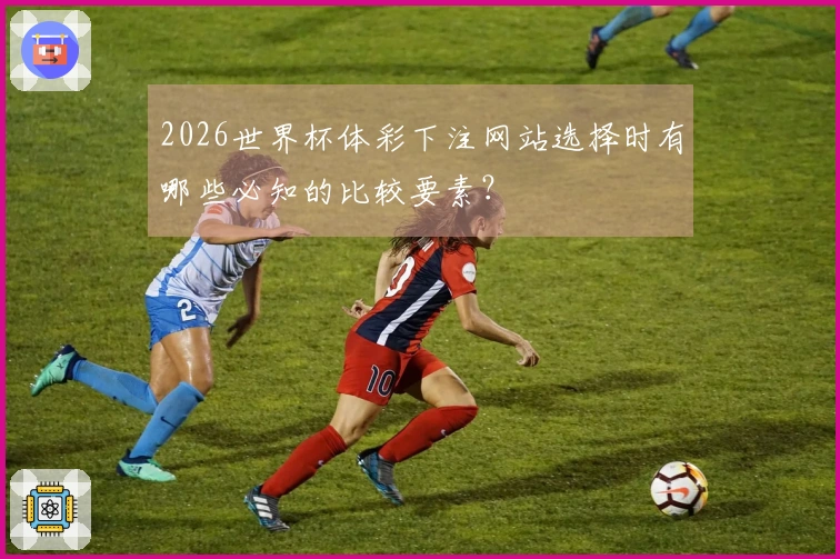 2026世界杯体彩下注网站选择时有哪些必知的比较要素？